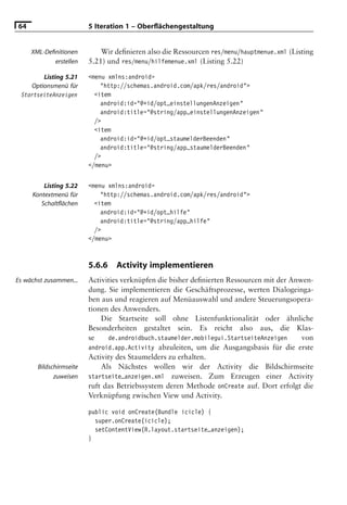 64                       5 Iteration 1 – Oberﬂächengestaltung


     XML-Deﬁnitionen         Wir deﬁnieren also die Ressourcen res/menu/hauptmenue.xml (Listing
            erstellen    5.21) und res/menu/hilfemenue.xml (Listing 5.22)

         Listing 5.21    <menu xmlns:android=
     Optionsmenü für         "http://schemas.android.com/apk/res/android">
 StartseiteAnzeigen        <item
                             android:id="@+id/opt_einstellungenAnzeigen"
                             android:title="@string/app_einstellungenAnzeigen"
                           />
                           <item
                             android:id="@+id/opt_staumelderBeenden"
                             android:title="@string/app_staumelderBeenden"
                           />
                         </menu>


         Listing 5.22    <menu xmlns:android=
     Kontextmenü für         "http://schemas.android.com/apk/res/android">
        Schaltﬂächen       <item
                             android:id="@+id/opt_hilfe"
                             android:title="@string/app_hilfe"
                           />
                         </menu>



                         5.6.6   Activity implementieren
Es wächst zusammen...    Activities verknüpfen die bisher deﬁnierten Ressourcen mit der Anwen-
                         dung. Sie implementieren die Geschäftsprozesse, werten Dialogeinga-
                         ben aus und reagieren auf Menüauswahl und andere Steuerungsopera-
                         tionen des Anwenders.
                             Die Startseite soll ohne Listenfunktionalität oder ähnliche
                         Besonderheiten gestaltet sein. Es reicht also aus, die Klas-
                         se    de.androidbuch.staumelder.mobilegui.StartseiteAnzeigen      von
                         android.app.Activity abzuleiten, um die Ausgangsbasis für die erste
                         Activity des Staumelders zu erhalten.
       Bildschirmseite       Als Nächstes wollen wir der Activity die Bildschirmseite
             zuweisen    startseite_anzeigen.xml zuweisen. Zum Erzeugen einer Activity
                         ruft das Betriebssystem deren Methode onCreate auf. Dort erfolgt die
                         Verknüpfung zwischen View und Activity.

                         public void onCreate(Bundle icicle) {
                           super.onCreate(icicle);
                           setContentView(R.layout.startseite_anzeigen);
                         }
 