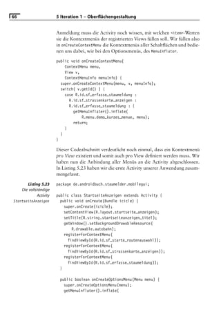 66                       5 Iteration 1 – Oberﬂächengestaltung


                         Anmeldung muss die Activity noch wissen, mit welchen <item>-Werten
                         sie die Kontextmenüs der registrierten Views füllen soll. Wir füllen also
                         in onCreateContextMenu die Kontextmenüs aller Schaltﬂächen und bedie-
                         nen uns dabei, wie bei den Optionsmenüs, des MenuInflator.

                         public void onCreateContextMenu(
                             ContextMenu menu,
                             View v,
                             ContextMenuInfo menuInfo) {
                           super.onCreateContextMenu(menu, v, menuInfo);
                           switch( v.getId() ) {
                             case R.id.sf_erfasse_staumeldung :
                               R.id.sf_strassenkarte_anzeigen :
                               R.id.sf_erfasse_staumeldung : {
                                 getMenuInflater().inflate(
                                     R.menu.demo_kurzes_menue, menu);
                                 return;
                             }
                           }
                         }

                         Dieser Codeabschnitt verdeutlicht noch einmal, dass ein Kontextmenü
                         pro View existiert und somit auch pro View deﬁniert werden muss. Wir
                         haben nun die Anbindung aller Menüs an die Activity abgeschlossen.
                         In Listing 5.23 haben wir die erste Activity unserer Anwendung zusam-
                         mengefasst.

        Listing 5.23     package de.androidbuch.staumelder.mobilegui;
     Die vollständige
              Activity   public class StartseiteAnzeigen extends Activity {
StartseiteAnzeigen         public void onCreate(Bundle icicle) {
                             super.onCreate(icicle);
                             setContentView(R.layout.startseite_anzeigen);
                             setTitle(R.string.startseiteanzeigen_titel);
                             getWindow().setBackgroundDrawableResource(
                                 R.drawable.autobahn);
                             registerForContextMenu(
                               findViewById(R.id.sf_starte_routenauswahl));
                             registerForContextMenu(
                               findViewById(R.id.sf_strassenkarte_anzeigen));
                             registerForContextMenu(
                               findViewById(R.id.sf_erfasse_staumeldung));
                           }

                          public boolean onCreateOptionsMenu(Menu menu) {
                            super.onCreateOptionsMenu(menu);
                            getMenuInflater().inflate(
 