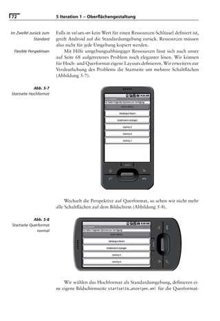 72                       5 Iteration 1 – Oberﬂächengestaltung


Im Zweifel zurück zum    Falls in values-en kein Wert für einen Ressourcen-Schlüssel deﬁniert ist,
             Standard    greift Android auf die Standardumgebung zurück. Ressourcen müssen
                         also nicht für jede Umgebung kopiert werden.
 Flexible Perspektiven       Mit Hilfe umgebungsabhängiger Ressourcen lässt sich auch unser
                         auf Seite 68 aufgetretenes Problem noch eleganter lösen. Wir können
                         für Hoch- und Querformat eigene Layouts deﬁnieren. Wir erweitern zur
                         Verdeutlichung des Problems die Startseite um mehrere Schaltﬂächen
                         (Abbildung 5-7).

             Abb. 5-7
Startseite Hochformat




                              Wechselt die Perspektive auf Querformat, so sehen wir nicht mehr
                         alle Schaltﬂächen auf dem Bildschirm (Abbildung 5-8).

             Abb. 5-8
Startseite Querformat
              normal




                             Wir wählen das Hochformat als Standardumgebung, deﬁnieren ei-
                         ne eigene Bildschirmseite startseite_anzeigen.xml für die Querformat-
 