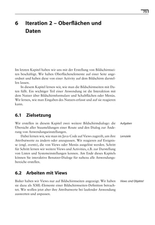 75


6      Iteration 2 – Oberﬂächen und
       Daten

                            Hinweis: Die 2. Auflage dieses Buchs erscheint unter dem Titel
                             »Android 2. Grundlagen und Programmierung«
                               Ende Mai 2010 im dpunkt.verlag, ISBN 978-3-89864-677-2




Im letzten Kapitel haben wir uns mit der Erstellung von Bildschirmsei-
ten beschäftigt. Wir haben Oberﬂächenelemente auf einer Seite ange-
ordnet und haben diese von einer Activity auf dem Bildschirm darstel-
len lassen.
     In diesem Kapitel lernen wir, wie man die Bildschirmseiten mit Da-
ten füllt. Ein wichtiger Teil einer Anwendung ist die Interaktion mit
dem Nutzer über Bildschirmformulare und Schaltﬂächen oder Menüs.
Wir lernen, wie man Eingaben des Nutzers erfasst und auf sie reagieren
kann.


6.1     Zielsetzung
Wir erstellen in diesem Kapitel zwei weitere Bildschirmdialoge: die         Aufgaben
Übersicht aller Staumeldungen einer Route und den Dialog zur Ände-
rung von Anwendungseinstellungen.
    Dabei lernen wir, wie man im Java-Code auf Views zugreift, um ihre      Lernziele
Attributwerte zu ändern oder anzupassen. Wir reagieren auf Ereignis-
se (engl. events), die von Views oder Menüs ausgelöst werden. Schritt
für Schritt lernen wir weitere Views und Activities, z.B. zur Darstellung
von Listen und Systemeinstellungen kennen. Am Ende dieses Kapitels
können Sie interaktive Benutzer-Dialoge für nahezu alle Anwendungs-
bereiche erstellen.


6.2     Arbeiten mit Views
Bisher haben wir Views nur auf Bildschirmseiten angezeigt. Wir haben        Views sind Objekte!
sie dazu als XML-Elemente einer Bildschirmseiten-Deﬁnition betrach-
tet. Wir wollen jetzt aber ihre Attributwerte bei laufender Anwendung
auswerten und anpassen.
 