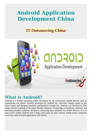 Android Application
Development China
IT Outsourcing China
What is Android?
Android is a mobile operating system developed by for touchscreen mobile devices such as
smartphones and tablets. Initially developed by Android Inc. and later Google, based on the
Linux kernel and designed primarily purchased by Google Inc. Android was unveiled in 2007
along with the founding of the Open Handset Alliance: a consortium of hardware, software, and
telecommunication companie devoted to advancing open standards for mobile devices. It is an
open source mobile platform that is begin used today by many famous mobile phone companies
to develop android based applications and utilities.
 