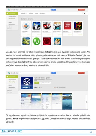 4
Google Play, üzerinde yer alan uygulamaları kategorilerine göre ayırarak kullanıcılara sunar. Ana
sayfasında en çok satılan ve talep gören uygulamalara yer verir. Ayrıca "Editörün Seçimi" gibi yeni
bir kategorilendirmeye daha da gitmiştir. Yukarıdaki resimde yer alan arama kutusuna ilgilendiğimiz
bir konuyu ya da geliştirici firma adını girerek kolayca arama yapabiliriz. Bir uygulamayı seçtiğimizde
aşağıdaki uygulama detay sayfasına yönlendiriliriz.
Bir uygulamanın ayrıntı sayfasına girdiğimizde, uygulamanın adını, hemen altında geliştiricisini
görürüz.Yükle düğmesine tıkladığımızda uygulama Google hesabımıza bağlı Android cihazlarımıza
gönderilir.
 