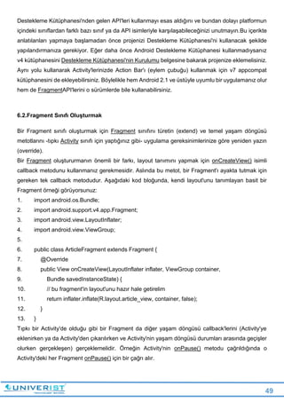 49
Destekleme Kütüphanesi'nden gelen API'leri kullanmayı esas aldığını ve bundan dolayı platformun
içindeki sınıflardan farklı bazı sınıf ya da API isimleriyle karşılaşabileceğinizi unutmayın.Bu içerikte
anlatılanları yapmaya başlamadan önce projenizi Destekleme Kütüphanesi'ni kullanacak şekilde
yapılandırmanıza gerekiyor. Eğer daha önce Android Destekleme Kütüphanesi kullanmadıysanız
v4 kütüphanesini Destekleme Kütüphanesi'nin Kurulumu belgesine bakarak projenize eklemelisiniz.
Aynı yolu kullanarak Activity'lerinizde Action Bar'ı (eylem çubuğu) kullanmak için v7 appcompat
kütüphanesini de ekleyebilirsiniz. Böylelikle hem Android 2.1 ve üstüyle uyumlu bir uygulamanız olur
hem de FragmentAPI'lerini o sürümlerde bile kullanabilirsiniz.
6.2.Fragment Sınıfı Oluşturmak
Bir Fragment sınıfı oluşturmak için Fragment sınıfını türetin (extend) ve temel yaşam döngüsü
metotlarını -tıpkı Activity sınıfı için yaptığınız gibi- uygulama gereksinimlerinize göre yeniden yazın
(override).
Bir Fragment oluştururmanın önemli bir farkı, layout tanımını yapmak için onCreateView() isimli
callback metodunu kullanmanız gerekmesidir. Aslında bu metot, bir Fragment'ı ayakta tutmak için
gereken tek callback metodudur. Aşağıdaki kod bloğunda, kendi layout'unu tanımlayan basit bir
Fragment örneği görüyorsunuz:
1. import android.os.Bundle;
2. import android.support.v4.app.Fragment;
3. import android.view.LayoutInflater;
4. import android.view.ViewGroup;
5.
6. public class ArticleFragment extends Fragment {
7. @Override
8. public View onCreateView(LayoutInflater inflater, ViewGroup container,
9. Bundle savedInstanceState) {
10. // bu fragment'in layout'unu hazır hale getirelim
11. return inflater.inflate(R.layout.article_view, container, false);
12. }
13. }
Tıpkı bir Activity'de olduğu gibi bir Fragment da diğer yaşam döngüsü callback'lerini (Activity'ye
eklenirken ya da Activity'den çıkarılırken ve Activity'nin yaşam döngüsü durumları arasında geçişler
olurken gerçekleşen) gerçeklemelidir. Örneğin Activity'nin onPause() metodu çağrıldığında o
Activity'deki her Fragment onPause() için bir çağrı alır.
 