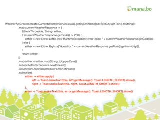 WeatherApiCreator.create(CurrentWeatherService.class).getByCityName(editTextCity.getText().toString())
.map(currentWeatherResponse -> {
Either<Throwable, String> either;
if (currentWeatherResponse.getCode() != 200) {
either = new Either.Left<>(new RuntimeException("error code: " + currentWeatherResponse.getCode()));
} else {
either = new Either.Right<>("Humidity: " + currentWeatherResponse.getMain().getHumidity());
}
return either;
})
.map(either -> either.map(String::toUpperCase))
.subscribeOn(Schedulers.newThread())
.observeOn(AndroidSchedulers.mainThread())
.subscribe(
either -> either.apply(
left -> Toast.makeText(this, left.getMessage(), Toast.LENGTH_SHORT).show(),
right -> Toast.makeText(this, right, Toast.LENGTH_SHORT).show()
),
error -> Toast.makeText(this, error.getMessage(), Toast.LENGTH_SHORT).show()
);
 