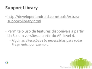 Palestra apresentada no MobCamp - 05.08.2014
Support Library
• http://developer.android.com/tools/extras/
support-library.html
!
• Permite o uso de features disponíveis a partir
da 3.x em versões a partir do API level 4.
- Algumas alterações são necessárias para rodar
Fragments, por exemplo. 
 
20
 