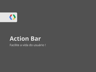 Action Bar
Facilite a vida do usuário !
 