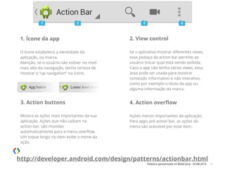 Palestra apresentada no MobCamp - 05.08.2014 26
1. Ícone da app
!
O ícone estabelece a identidade da
aplicação, ou marca.
Atenção, se o usuário não estiver no nível
mais alto da navegação, tenha certeza de
mostrar o “up navigation” no ícone.
2. View control
!
Se o aplicativo mostrar diferentes views,
esse pedaço da action bar permite ao
usuário trocar qual está sendo exibida.
Caso a app não tenha várias views, essa
área pode ser usada para mostrar
conteúdo informativo e não interativo,
como por exemplo o título da app ou
alguma informação da marca.
3. Action buttons
!
Mostra as ações mais importantes da sua
aplicação. Ações que não caibam na
action bar, são movidas
automaticamente para o menu overﬂow.
Um toque longo no item exibe o nome da
ação.
4. Action overﬂow
!
Ações menos importantes da aplicação.
Para apps pré action bar, as ações do
menu são acessível por esse item.
http://developer.android.com/design/patterns/actionbar.html
 
