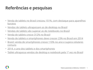 Palestra apresentada no MobCamp - 05.08.2014
Referências e pesquisas
• Venda de tablets no Brasil cresceu 151%, com destaque para aparelhos
baratos
• Vendas de tablets ultrapassam as de desktop no Brasil
• Vendas de tablets vão superar as de notebooks no Brasil
• Venda de tablets cresce 312% no Brasil
• Venda de tablets e smartphones deve crescer 23% no Brasil em 2014
• Brasil: venda de smartphones cresce 110% no ano e supera celulares
comuns
• 2014, o ano dos tablets e dos smartphones
• Tablet ultrapassa vendas de desktop e notebook pela 1ª vez no Brasil
36
 