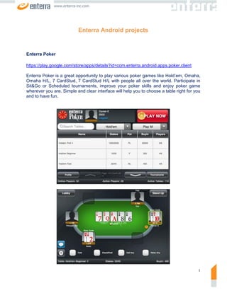 www.enterra-inc.com




                           Enterra Android projects


Enterra Poker

https://play.google.com/store/apps/details?id=com.enterra.android.apps.poker.client

Enterra Poker is a great opportunity to play various poker games like Hold’em, Omaha,
Omaha H/L, 7 CardStud, 7 CardStud H/L with people all over the world. Participate in
Sit&Go or Scheduled tournaments, improve your poker skills and enjoy poker game
wherever you are. Simple and clear interface will help you to choose a table right for you
and to have fun.




                                                                                         1
 