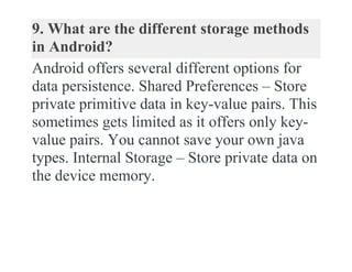 9. What are the different storage methods
in Android?
Android offers several different options for
data persistence. Shared Preferences – Store
private primitive data in key-value pairs. This
sometimes gets limited as it offers only key-
value pairs. You cannot save your own java
types. Internal Storage – Store private data on
the device memory.
 