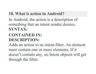 10. What is action in Android?
In Android, the action is a description of
something that an intent sender desires.
SYNTAX:
CONTAINED IN:
DESCRIPTION:
Adds an action to an intent filter. An element
must contain one or more elements. If it
doesn’t contain any, no Intent objects will get
through the filter.
 