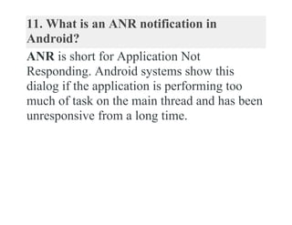 11. What is an ANR notification in
Android?
ANR is short for Application Not
Responding. Android systems show this
dialog if the application is performing too
much of task on the main thread and has been
unresponsive from a long time.
 