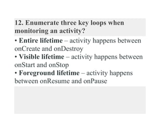 12. Enumerate three key loops when
monitoring an activity?
• Entire lifetime – activity happens between
onCreate and onDestroy
• Visible lifetime – activity happens between
onStart and onStop
• Foreground lifetime – activity happens
between onResume and onPause
 