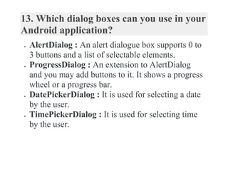13. Which dialog boxes can you use in your
Android application?
 AlertDialog : An alert dialogue box supports 0 to
3 buttons and a list of selectable elements.
 ProgressDialog : An extension to AlertDialog
and you may add buttons to it. It shows a progress
wheel or a progress bar.
 DatePickerDialog : It is used for selecting a date
by the user.
 TimePickerDialog : It is used for selecting time
by the user.
 