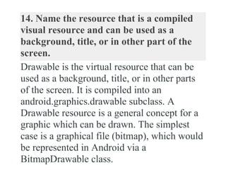 14. Name the resource that is a compiled
visual resource and can be used as a
background, title, or in other part of the
screen.
Drawable is the virtual resource that can be
used as a background, title, or in other parts
of the screen. It is compiled into an
android.graphics.drawable subclass. A
Drawable resource is a general concept for a
graphic which can be drawn. The simplest
case is a graphical file (bitmap), which would
be represented in Android via a
BitmapDrawable class.
 