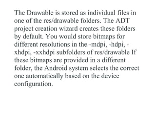 The Drawable is stored as individual files in
one of the res/drawable folders. The ADT
project creation wizard creates these folders
by default. You would store bitmaps for
different resolutions in the -mdpi, -hdpi, -
xhdpi, -xxhdpi subfolders of res/drawable If
these bitmaps are provided in a different
folder, the Android system selects the correct
one automatically based on the device
configuration.
 