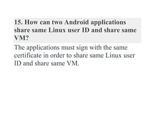 15. How can two Android applications
share same Linux user ID and share same
VM?
The applications must sign with the same
certificate in order to share same Linux user
ID and share same VM.
 
