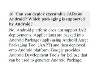 16. Can you deploy executable JARs on
Android? Which packaging is supported
by Android?
No, Android platform does not support JAR
deployments. Applications are packed into
Android Package (.apk) using Android Asset
Packaging Tool (AAPT) and then deployed
onto Android platform. Google provides
Android Development Tools for Eclipse that
can be used to generate Android Package.
 
