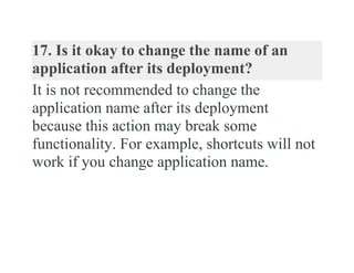 17. Is it okay to change the name of an
application after its deployment?
It is not recommended to change the
application name after its deployment
because this action may break some
functionality. For example, shortcuts will not
work if you change application name.
 