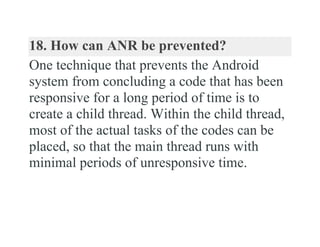 18. How can ANR be prevented?
One technique that prevents the Android
system from concluding a code that has been
responsive for a long period of time is to
create a child thread. Within the child thread,
most of the actual tasks of the codes can be
placed, so that the main thread runs with
minimal periods of unresponsive time.
 