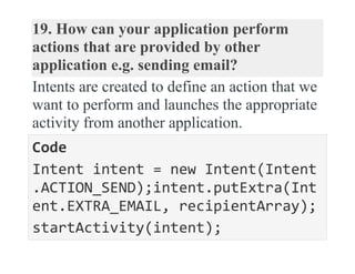 19. How can your application perform
actions that are provided by other
application e.g. sending email?
Intents are created to define an action that we
want to perform and launches the appropriate
activity from another application.
Code
Intent intent = new Intent(Intent
.ACTION_SEND);intent.putExtra(Int
ent.EXTRA_EMAIL, recipientArray);
startActivity(intent);
 