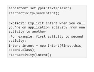 sendIntent.setType("text/plain")
startactivity(sendIntent);
Explicit: Explicit intent when you call
you're on application activity from one
activity to another
For example, first activity to second
activity:
Intent intent = new Intent(first.this,
second.class);
startactivity(intent);
 