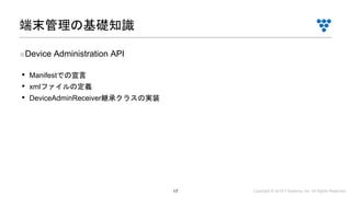 Copyright © 2019 i³ Systems, Inc. All Rights Reserved.17
■Device Administration API
• Manifestでの宣言
• xmlファイルの定義
• DeviceAdminReceiver継承クラスの実装
端末管理の基礎知識
 