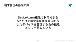 Copyright © 2019 i³ Systems, Inc. All Rights Reserved.24
端末管理の基礎知識
DeviceAdmin権限で利用できる
APIだけでは企業が従業員に配布
したデバイスを管理する為の機能
として不足している
 