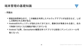 Copyright © 2019 i³ Systems, Inc. All Rights Reserved.26
■ 問題点
• 実装自体簡単なので、この機能を利用したマルウェアアプリが出回るなど、しば
しば悪用される事がある
• Androidのセキュリティが強化されてきており、最新OSが発表される度に、自力
で制御できなくなる機能が増えてきている
• Android 7以降、DeviceAdmin権限を持つアプリでも容易にアンインストール可
能になった
端末管理の基礎知識
 