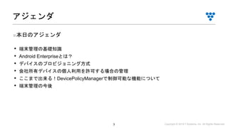 Copyright © 2019 i³ Systems, Inc. All Rights Reserved.3
■本日のアジェンダ
• 端末管理の基礎知識
• Android Enterpriseとは？
• デバイスのプロビジョニング方式
• 会社所有デバイスの個人利用を許可する場合の管理
• ここまで出来る！DevicePolicyManagerで制御可能な機能について
• 端末管理の今後
アジェンダ
 