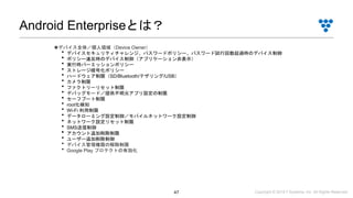 Copyright © 2019 i³ Systems, Inc. All Rights Reserved.47
Android Enterpriseとは？
◉デバイス全体／個人領域（Device Owner）
・デバイスセキュリティチャレンジ、パスワードポリシー、パスワード試行回数超過時のデバイス制御
・ポリシー違反時のデバイス制御（アプリケーション非表示）
・実行時パーミッションポリシー
・ストレージ暗号化ポリシー
・ハードウェア制限（SD/Bluetooth/テザリング/USB）
・カメラ制限
・ファクトリーリセット制限
・デバッグモード／提供不明元アプリ設定の制限
・セーフブート制限
・root化検知
・Wi-Fi 利用制限
・データローミング設定制御／モバイルネットワーク設定制御
・ネットワーク設定リセット制限
・SMS送信制御
・アカウント追加削除制限
・ユーザー追加削除制御
・デバイス管理権限の解除制限
・Google Play プロテクトの有効化
 