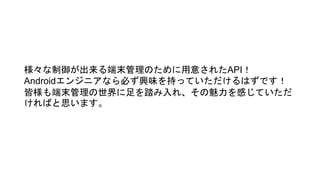 様々な制御が出来る端末管理のために用意されたAPI！
Androidエンジニアなら必ず興味を持っていただけるはずです！
皆様も端末管理の世界に足を踏み入れ、その魅力を感じていただ
ければと思います。
 
