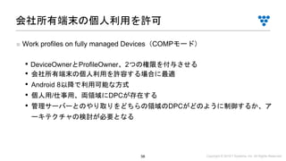 Copyright © 2019 i³ Systems, Inc. All Rights Reserved.58
■ Work profiles on fully managed Devices（COMPモード）
• DeviceOwnerとProfileOwner、2つの権限を付与させる
• 会社所有端末の個人利用を許容する場合に最適
• Android 8以降で利用可能な方式
• 個人用/仕事用、両領域にDPCが存在する
• 管理サーバーとのやり取りをどちらの領域のDPCがどのように制御するか、ア
ーキテクチャの検討が必要となる
会社所有端末の個人利用を許可
 