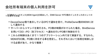 Copyright © 2019 i³ Systems, Inc. All Rights Reserved.62
• DeviceOwner側で表示しているDPCで通知を受け、ProfileOwner側のMDMに対
して通知する
• サーバーからコマンドを実行され、PO側の制限がかけられた場合、BindService
を用いてDO→PO（別プロセス）へ通知を行いPO側で制御を行う
• これらの制御はあくまで１つのアプリケーション内で全て実装する。すなわち、
MDMがDO側、PO側に存在する事を想定し、それぞれにおいて処理を制御し分
ける必要があり、かなり複雑！
会社所有端末の個人利用を許可
■ DO側のインスタンス(MDM Agent)を経由して、EMM Server やPO側のインスタンスのコントロールを行う方法
 