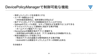 Copyright © 2019 i³ Systems, Inc. All Rights Reserved.64
DevicePolicyManagerで制御可能な機能
・指定したパッケージを非表示にする
・ユーザー制限をかける
・Wifiの設定変更抑止、端末初期化を抑止など
・他アプリに対してアプリの制限設定を行うことができる
・Settingsのグローバル設定、セキュア設定などを変更することができる
・デフォルトアプリとして強制的に指定する事が可能
・ホームアプリ/電話アプリ など
・DeviceOwnerの権限を他のアプリに委譲する
・利用可能なAPIは限られるが、アプリ非表示などの制限が行える。
・特定の画面をロック状態にする
・特定のアプリのみ起動させ専用端末化する事が可能
・Android9からは画面をロックした上でキーの制御も出来る
その他色々
 