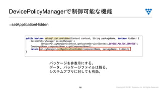 Copyright © 2019 i³ Systems, Inc. All Rights Reserved.66
DevicePolicyManagerで制御可能な機能
■setApplicationHidden
パッケージを非表示にする。
データ、パッケージファイルは残る。
システムアプリに対しても有効。
 