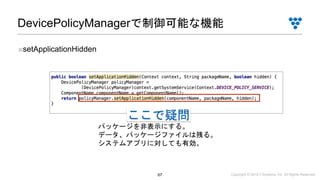 Copyright © 2019 i³ Systems, Inc. All Rights Reserved.67
DevicePolicyManagerで制御可能な機能
■setApplicationHidden
パッケージを非表示にする。
データ、パッケージファイルは残る。
システムアプリに対しても有効。
ここで疑問
 