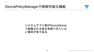 Copyright © 2019 i³ Systems, Inc. All Rights Reserved.76
DevicePolicyManagerで制御可能な機能
システムアプリ側がDeviceOwner
で制限される事を考慮できていな
い場合が多々ある
 