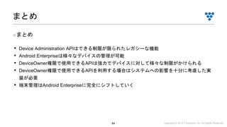 Copyright © 2019 i³ Systems, Inc. All Rights Reserved.84
■まとめ
• Device Administration APIはできる制限が限られたレガシーな機能
• Android Enterpriseは様々なデバイスの管理が可能
• DeviceOwner権限で使用できるAPIは強力でデバイスに対して様々な制限がかけられる
• DeviceOwner権限で使用できるAPIを利用する場合はシステムへの影響を十分に考慮した実
装が必要
• 端末管理はAndroid Enterpriseに完全にシフトしていく
まとめ
 