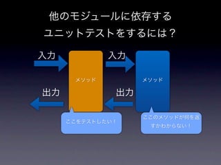 他のモジュールに依存する
ユニットテストをするには？

入力           入力

      メソッド         メソッド

出力            出力

                   ここのメソッドが何を返
     ここをテストしたい！
                    すかわからない！
 
