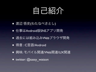自己紹介
• 渡辺 悟史(わたなべさとし)
• 仕事はAndroid版SNSアプリ開発
• 過去には組み込みWebブラウザ開発
• 得意 : C言語/Android
• 興味: モバイル関連/Web関連/UX関連
• twitter: @sassy_watson
 