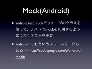 Mock(Android)
• android.test.mockパッケージのクラスを
 使って、テストでmockを利用するよう
 にうまくテストを実装

• android-mock というフレームワークも
 ある => http://code.google.com/p/android-
 mock/
 