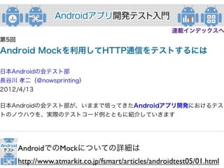 AndroidでのMockについての詳細は
http://www.atmarkit.co.jp/fsmart/articles/androidtest05/01.html
 