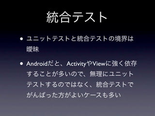 統合テスト
• ユニットテストと統合テストの境界は
 曖昧

• Androidだと、ActivityやViewに強く依存
 することが多いので、無理にユニット
 テストするのではなく、統合テストで
 がんばった方がよいケースも多い
 