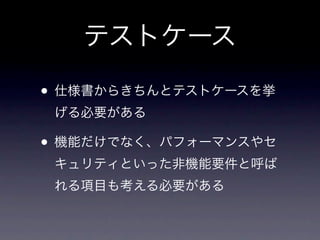 テストケース

• 仕様書からきちんとテストケースを挙
 げる必要がある

• 機能だけでなく、パフォーマンスやセ
 キュリティといった非機能要件と呼ば
 れる項目も考える必要がある
 