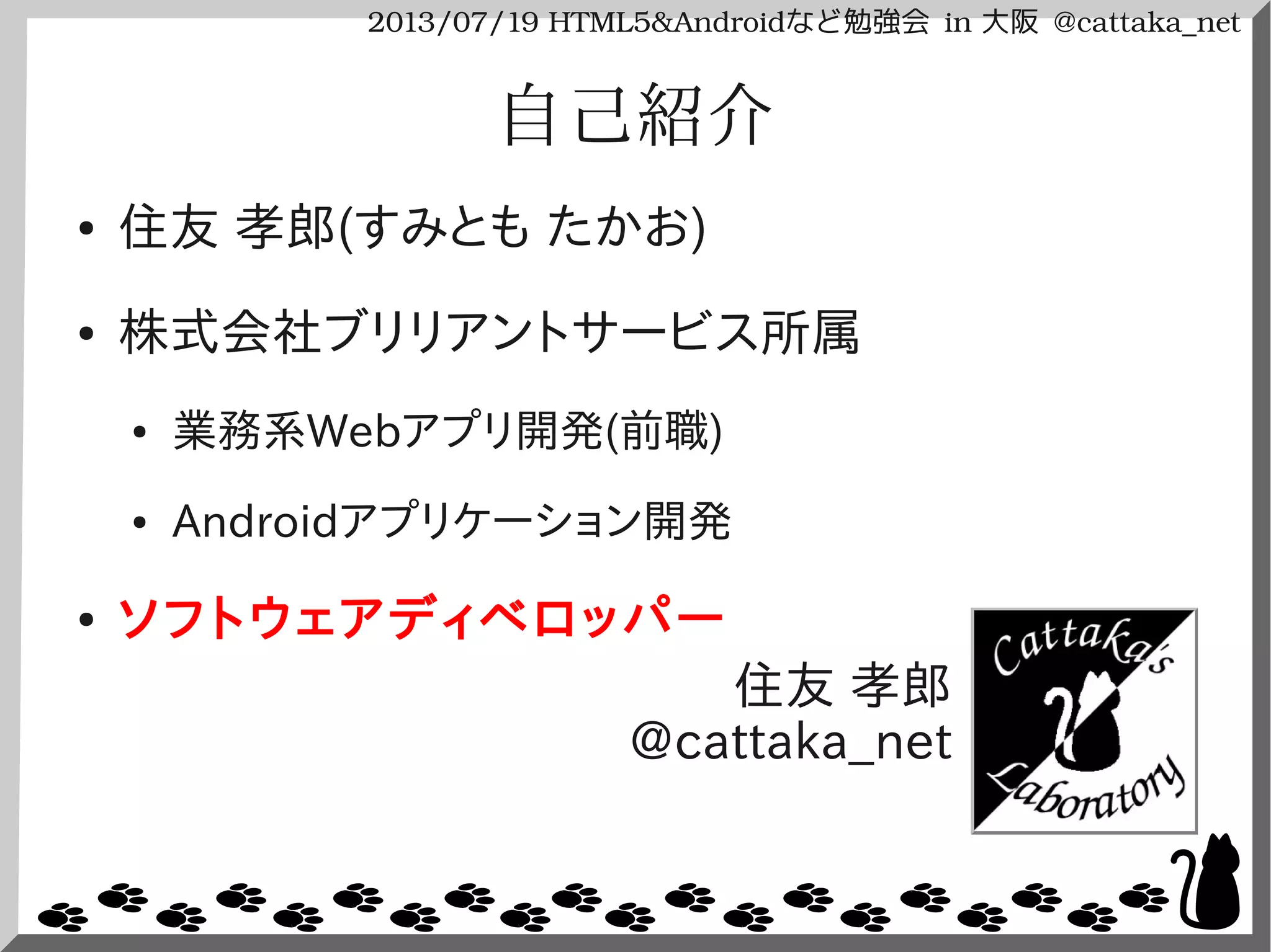 2013/07/19 HTML5&Androidなど勉強会 in 大阪 @cattaka_net
自己紹介
● 住友 孝郎(すみとも たかお)
● 株式会社ブリリアントサービス所属
● 業務系Webアプリ開発(前職)
● Androidアプリケーション開発
● ソフトウェアディベロッパー
住友 孝郎
@cattaka_net
 