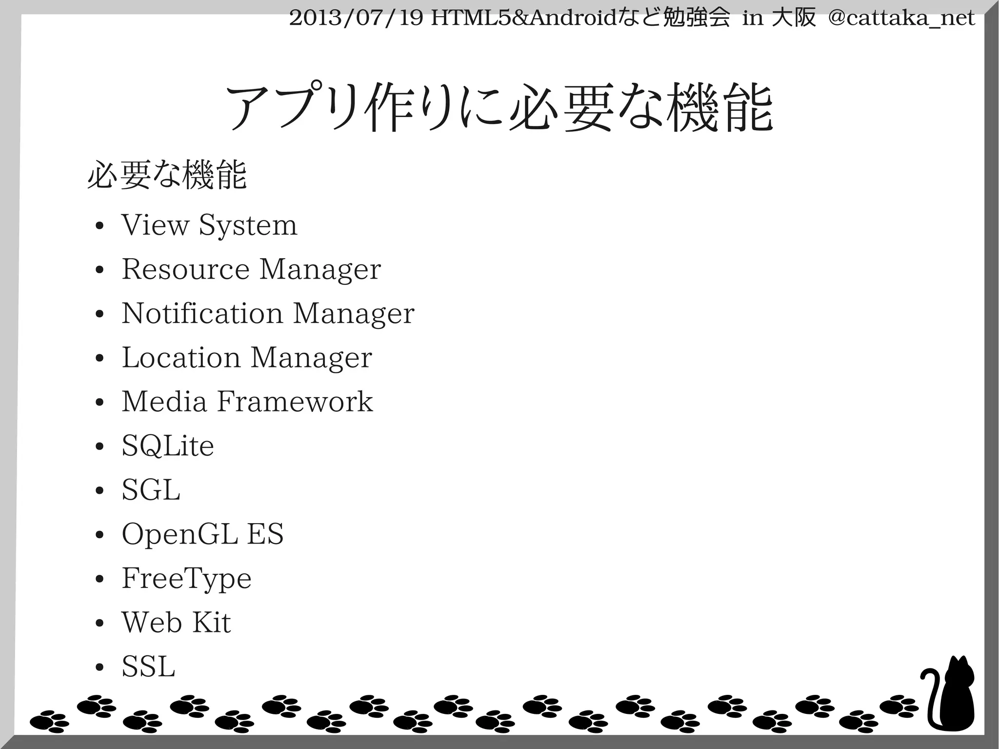 2013/07/19 HTML5&Androidなど勉強会 in 大阪 @cattaka_net
アプリ作りに必要な機能
必要な機能
● View System
● Resource Manager
● Notification Manager
● Location Manager
● Media Framework
● SQLite
● SGL
● OpenGL ES
● FreeType
● Web Kit
● SSL
 