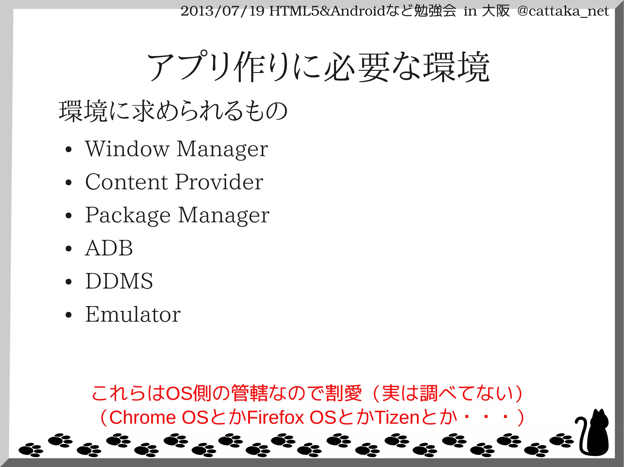 2013/07/19 HTML5&Androidなど勉強会 in 大阪 @cattaka_net
アプリ作りに必要な環境
環境に求められるもの
● Window Manager
● Content Provider
● Package Manager
● ADB
● DDMS
● Emulator
これらはOS側の管轄なので割愛（実は調べてない）
（Chrome OSとかFirefox OSとかTizenとか・・・）
 