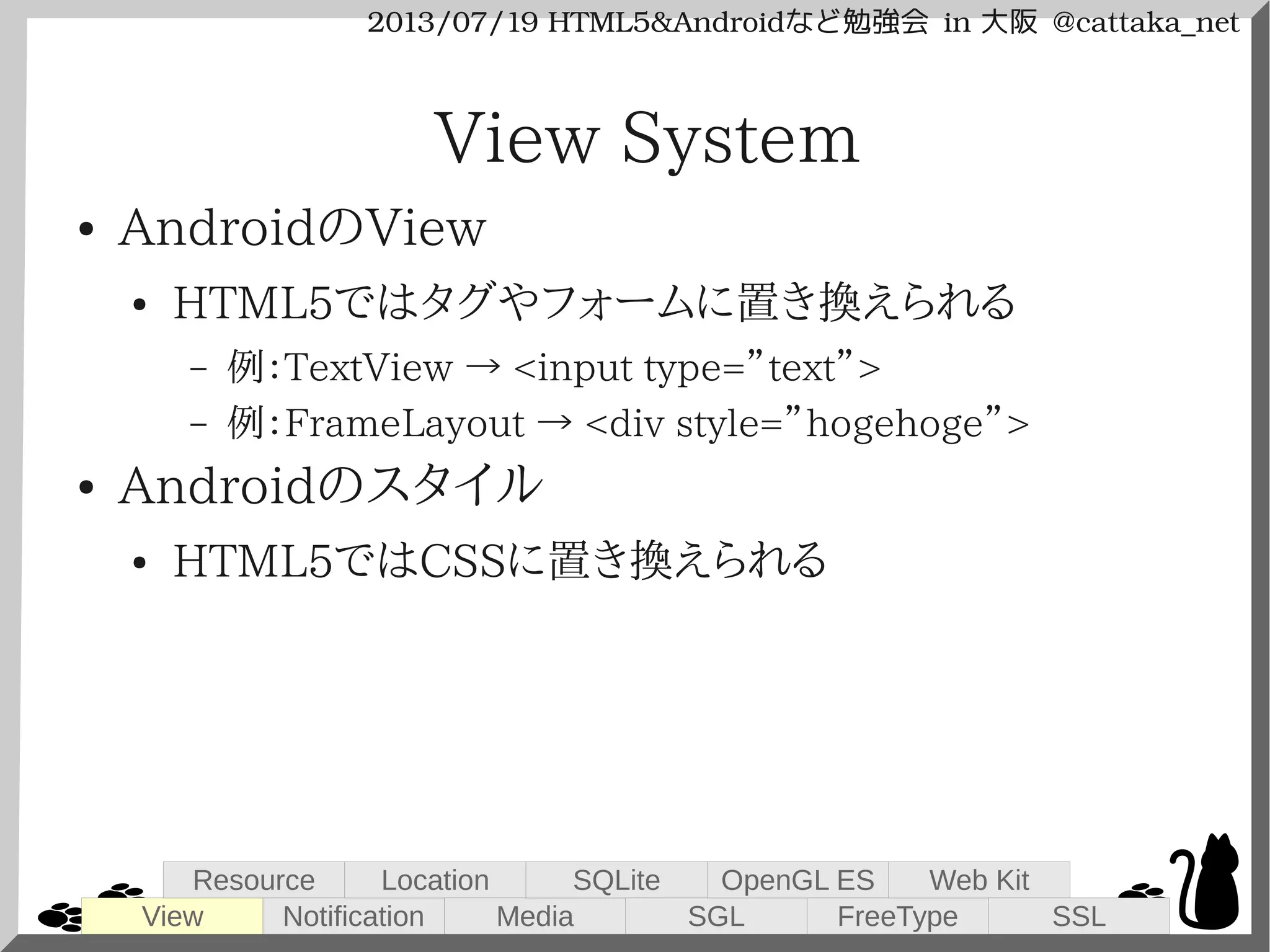 2013/07/19 HTML5&Androidなど勉強会 in 大阪 @cattaka_net
View System
● AndroidのView
● HTML5ではタグやフォームに置き換えられる
– 例：TextView → <input type=”text”>
– 例：FrameLayout → <div style=”hogehoge”>
● Androidのスタイル
● HTML5ではCSSに置き換えられる
View
Resource
Notification
Location
Media
SQLite
SGL
OpenGL ES
FreeType
Web Kit
SSL
 