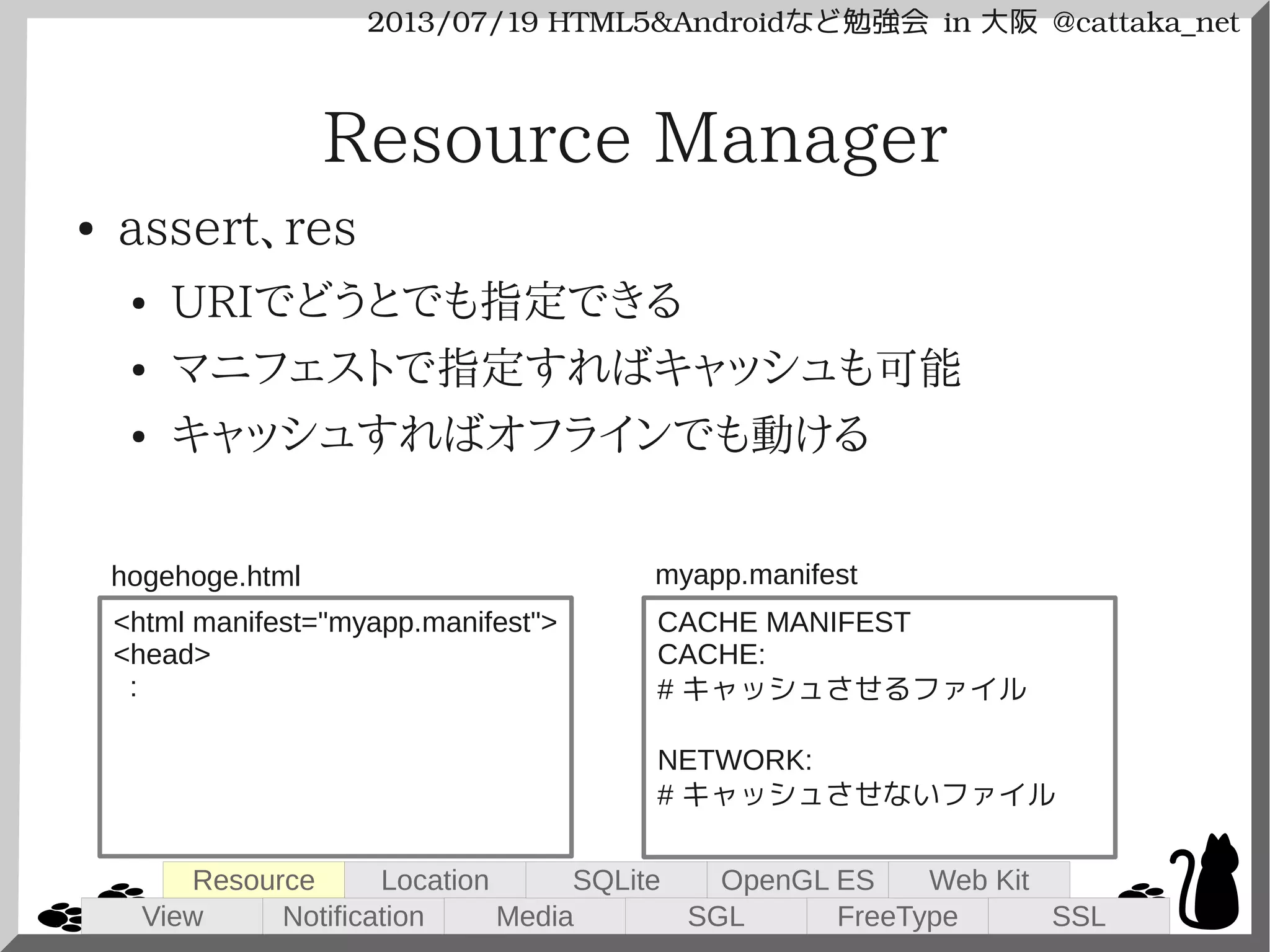2013/07/19 HTML5&Androidなど勉強会 in 大阪 @cattaka_net
Resource Manager
● assert、res
● URIでどうとでも指定できる
● マニフェストで指定すればキャッシュも可能
● キャッシュすればオフラインでも動ける
<html manifest="myapp.manifest">
<head>
:
CACHE MANIFEST
CACHE:
# キャッシュさせるファイル
NETWORK:
# キャッシュさせないファイル
hogehoge.html myapp.manifest
View
Resource
Notification
Location
Media
SQLite
SGL
OpenGL ES
FreeType
Web Kit
SSL
 